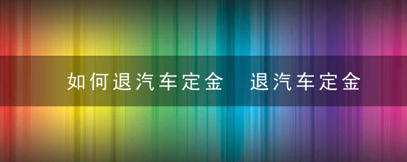 如何退汽车定金 退汽车定金的教程